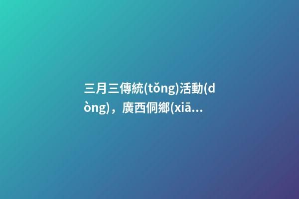 三月三傳統(tǒng)活動(dòng)，廣西侗鄉(xiāng)三江多彩民俗喜迎“三月三”-第1張-觀點(diǎn)-玄機(jī)派