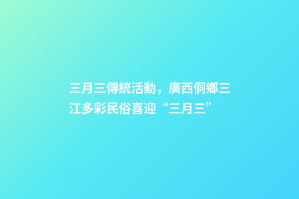 三月三傳統活動，廣西侗鄉三江多彩民俗喜迎“三月三”-第1張-觀點-玄機派