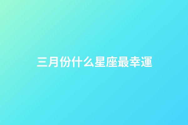 三月份什么星座最幸運-第1張-星座運勢-玄機派
