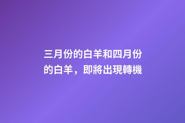 三月份的白羊和四月份的白羊，即將出現轉機-第1張-觀點-玄機派