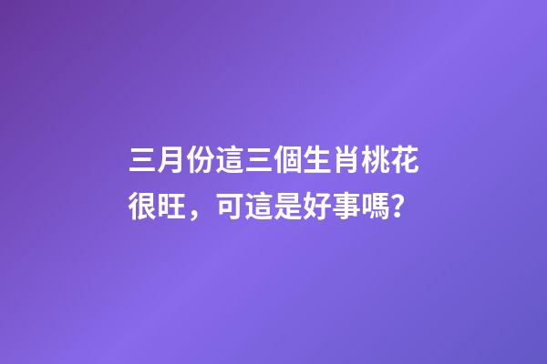三月份這三個生肖桃花很旺，可這是好事嗎？-第1張-觀點-玄機派