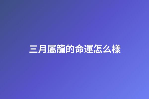 三月屬龍的命運怎么樣(農歷3月3都有哪些傳統習俗呢？)