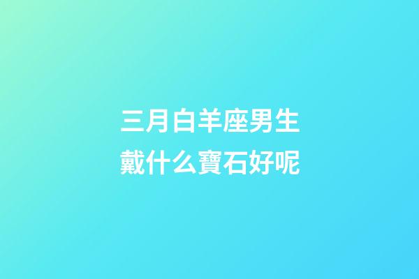 三月白羊座男生戴什么寶石好呢-第1張-星座運勢-玄機派