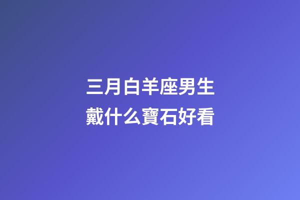 三月白羊座男生戴什么寶石好看-第1張-星座運勢-玄機派