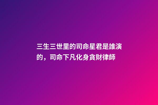 三生三世里的司命星君是誰演的，司命下凡化身貪財律師-第1張-觀點-玄機派