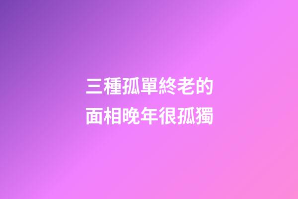 三種孤單終老的面相晚年很孤獨