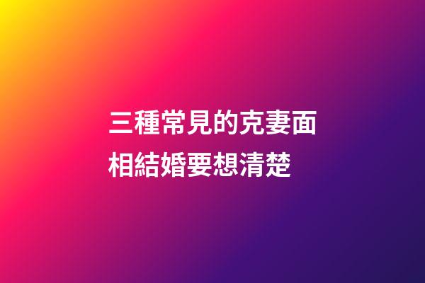 三種常見的克妻面相結婚要想清楚