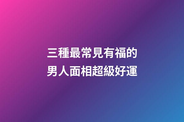 三種最常見有福的男人面相超級好運