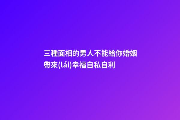 三種面相的男人不能給你婚姻帶來(lái)幸福自私自利