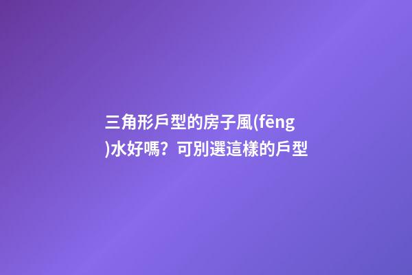 三角形戶型的房子風(fēng)水好嗎？可別選這樣的戶型