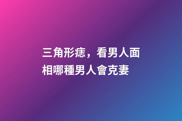 三角形痣，看男人面相哪種男人會克妻-第1張-觀點-玄機派