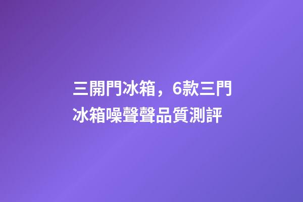 三開門冰箱，6款三門冰箱噪聲聲品質測評-第1張-觀點-玄機派