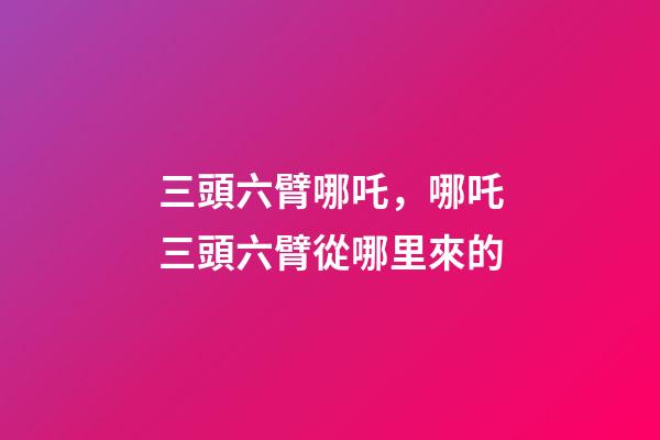 三頭六臂哪吒，哪吒三頭六臂從哪里來的-第1張-觀點-玄機派