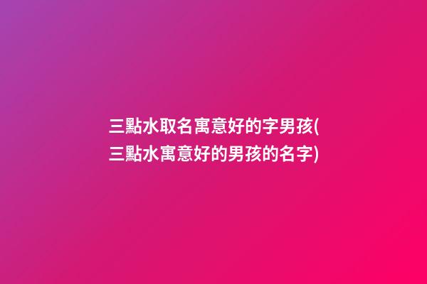三點水取名寓意好的字男孩(三點水寓意好的男孩的名字)