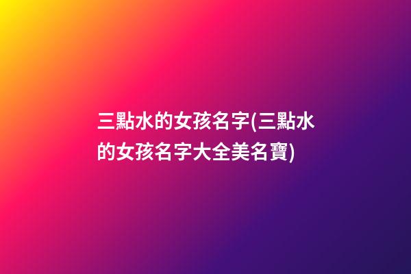 三點水的女孩名字(三點水的女孩名字大全美名寶)