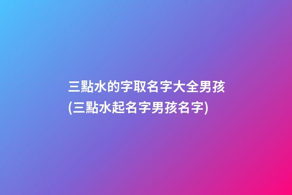 三點水的字取名字大全男孩(三點水起名字男孩名字)