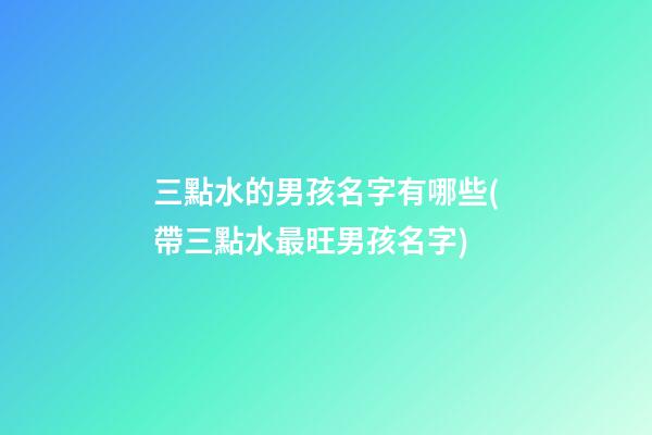 三點水的男孩名字有哪些(帶三點水最旺男孩名字)