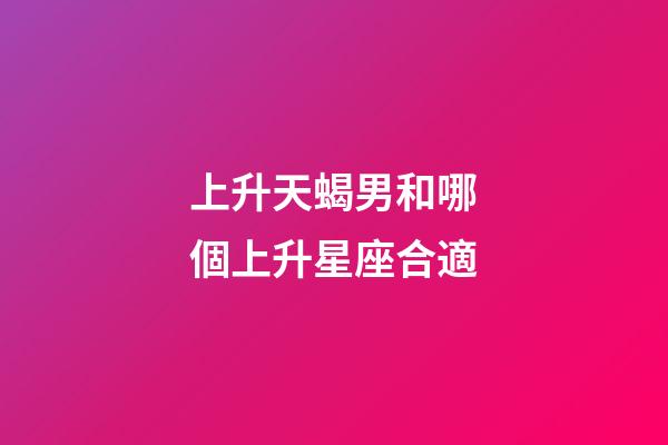 上升天蝎男和哪個上升星座合適-第1張-星座運勢-玄機派