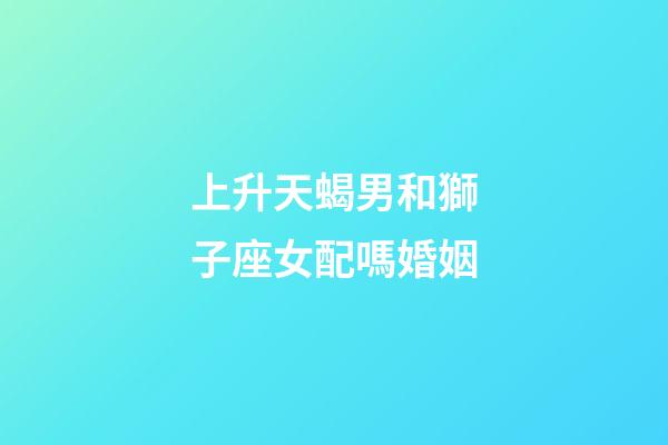 上升天蝎男和獅子座女配嗎婚姻-第1張-星座運勢-玄機派