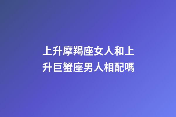 上升摩羯座女人和上升巨蟹座男人相配嗎-第1張-星座運勢-玄機派
