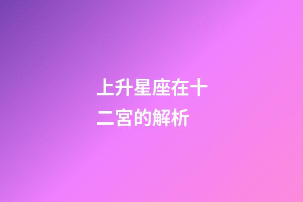 上升星座在十二宮的解析-第1張-星座運(yùn)勢-玄機(jī)派