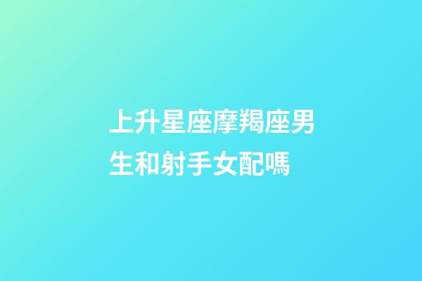 上升星座摩羯座男生和射手女配嗎-第1張-星座運勢-玄機派