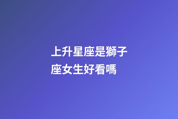 上升星座是獅子座女生好看嗎-第1張-星座運勢-玄機派