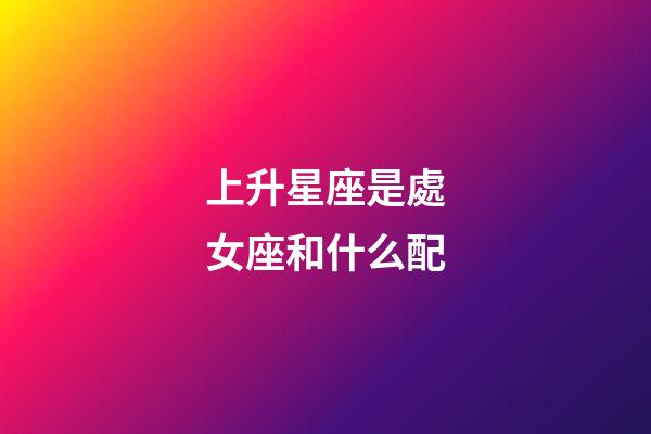 上升星座是處女座和什么配-第1張-星座運勢-玄機派