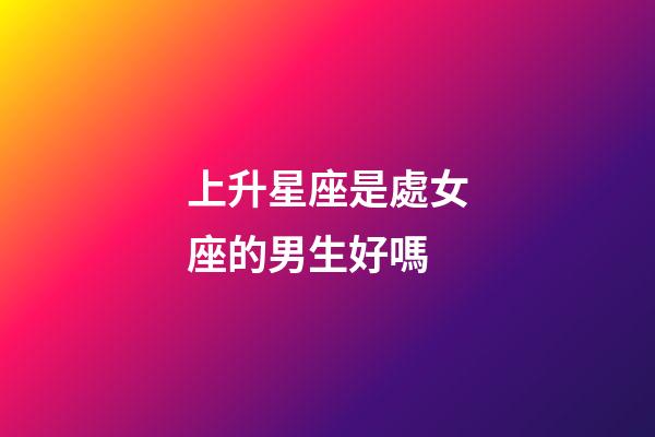 上升星座是處女座的男生好嗎-第1張-星座運勢-玄機派