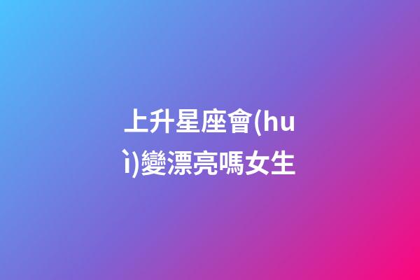 上升星座會(huì)變漂亮嗎女生-第1張-星座運(yùn)勢-玄機(jī)派