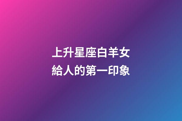 上升星座白羊女給人的第一印象-第1張-星座運勢-玄機派