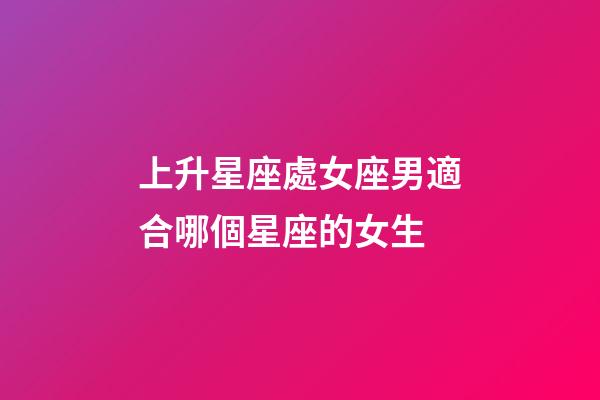 上升星座處女座男適合哪個星座的女生-第1張-星座運勢-玄機派