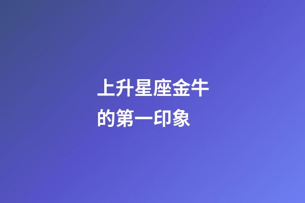 上升星座金牛的第一印象-第1張-星座運勢-玄機派