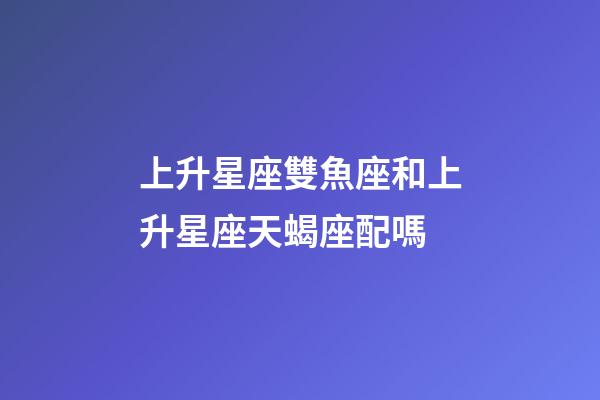 上升星座雙魚座和上升星座天蝎座配嗎-第1張-星座運勢-玄機派