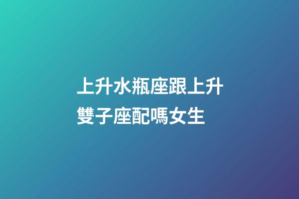 上升水瓶座跟上升雙子座配嗎女生-第1張-星座運勢-玄機派