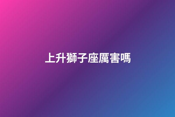 上升獅子座厲害嗎-第1張-星座運勢-玄機派