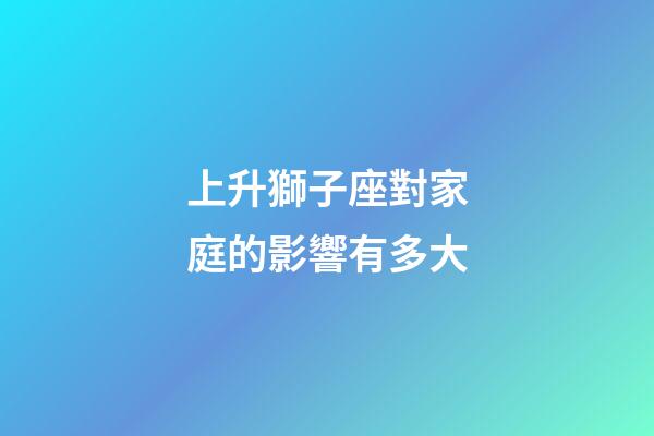 上升獅子座對家庭的影響有多大-第1張-星座運勢-玄機派