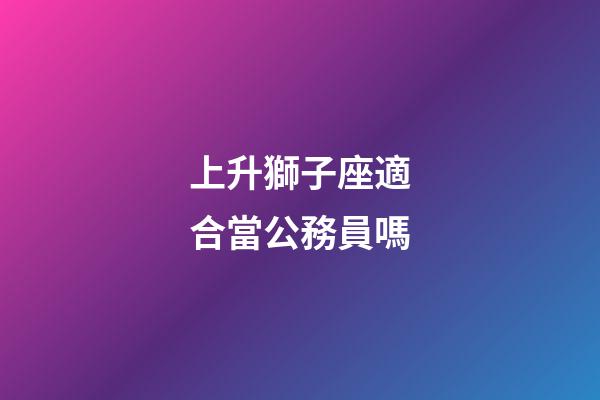 上升獅子座適合當公務員嗎-第1張-星座運勢-玄機派