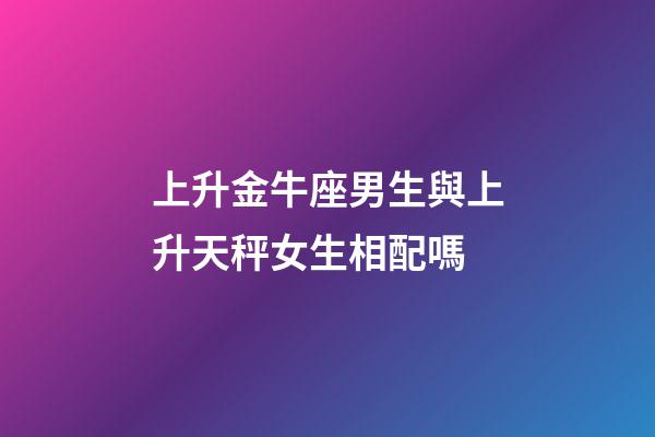 上升金牛座男生與上升天秤女生相配嗎-第1張-星座運勢-玄機派