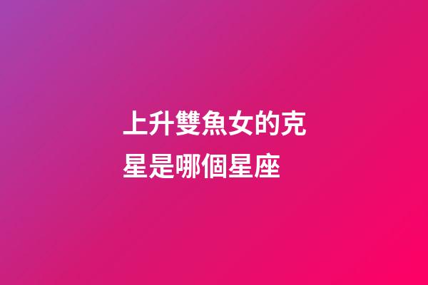 上升雙魚女的克星是哪個星座-第1張-星座運勢-玄機派