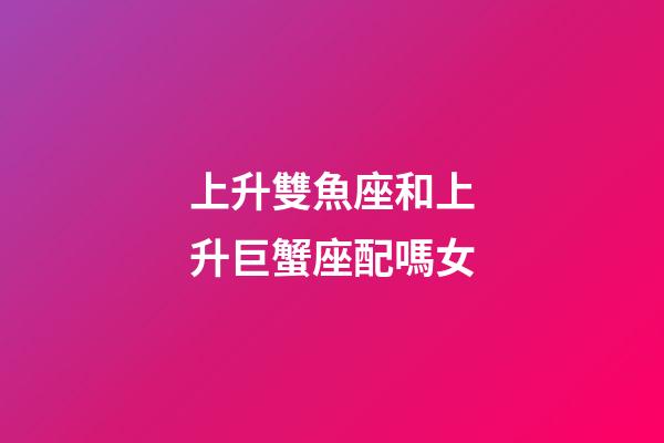 上升雙魚座和上升巨蟹座配嗎女-第1張-星座運勢-玄機派