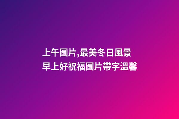 上午圖片,最美冬日風景早上好祝福圖片帶字溫馨-第1張-觀點-玄機派