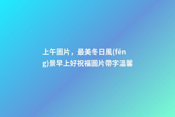 上午圖片，最美冬日風(fēng)景早上好祝福圖片帶字溫馨