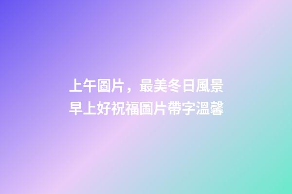 上午圖片，最美冬日風景早上好祝福圖片帶字溫馨-第1張-觀點-玄機派