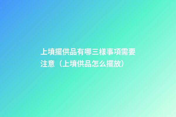 上墳擺供品有哪三樣事項需要注意（上墳供品怎么擺放）