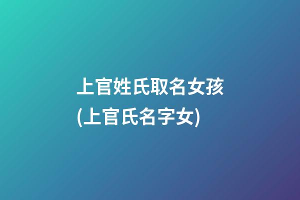 上官姓氏取名女孩(上官氏名字女)