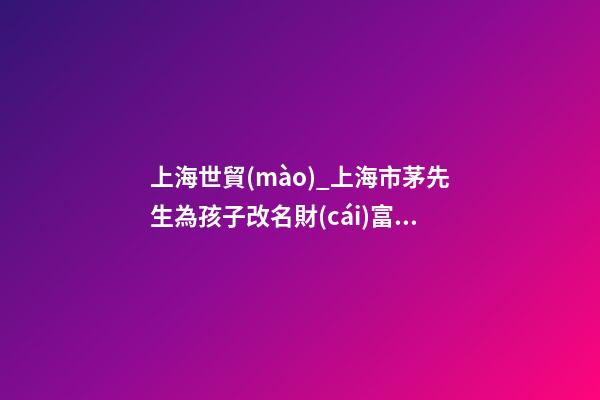 上海世貿(mào)_上海市茅先生為孩子改名財(cái)富型套餐-第1張-公司起名-玄機(jī)派