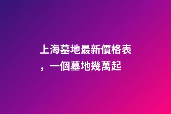 上海墓地最新價格表，一個墓地幾萬起-第1張-觀點-玄機派