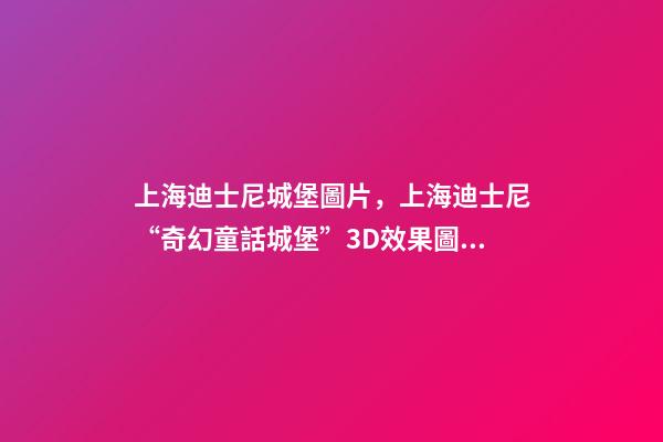 上海迪士尼城堡圖片，上海迪士尼“奇幻童話城堡”3D效果圖亮相!全球最高最大-第1張-觀點(diǎn)-玄機(jī)派