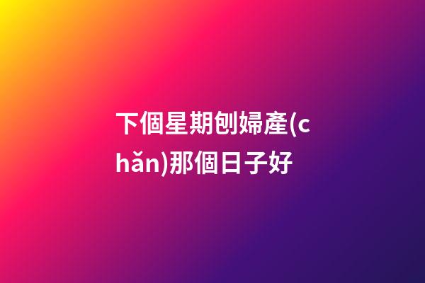 下個星期刨婦產(chǎn)那個日子好